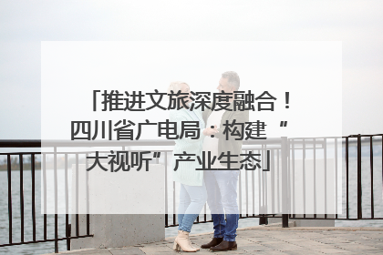 推进文旅深度融合！四川省广电局：构建“大视听”产业生态